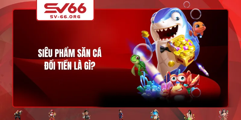 Siêu phẩm Săn Cá Đổi Tiền là gì?